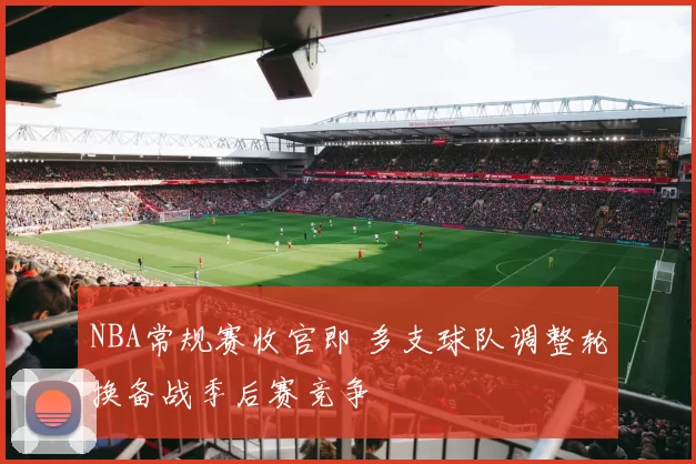 NBA常规赛收官即 多支球队调整轮换备战季后赛竞争