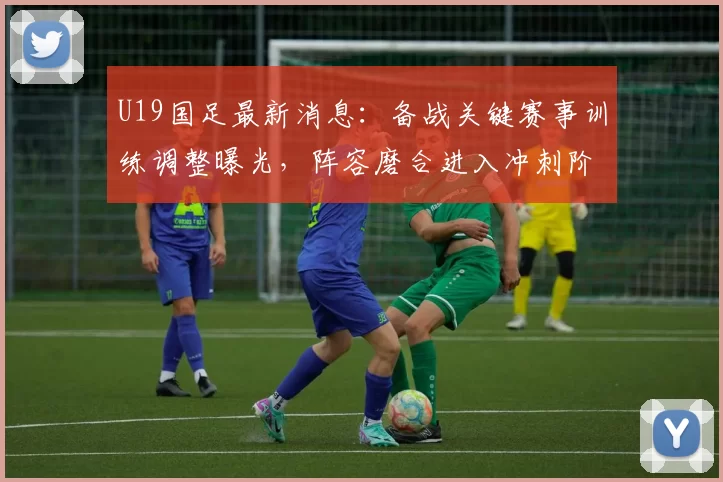 U19国足最新消息：备战关键赛事训练调整曝光，阵容磨合进入冲刺阶段