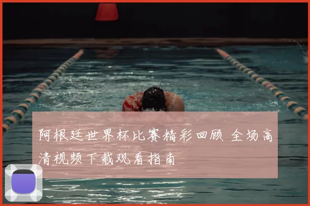 阿根廷世界杯比赛精彩回顾 全场高清视频下载观看指南