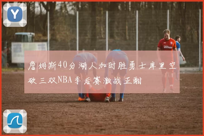 詹姆斯40分湖人加时胜勇士库里空砍三双NBA季后赛激战正酣