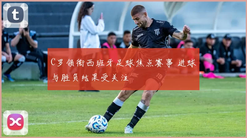 C罗领衔西班牙足球焦点赛事 进球与胜负结果受关注