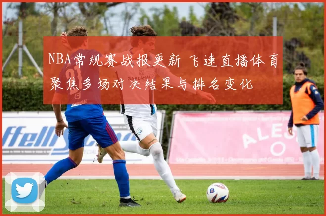 NBA常规赛战报更新 飞速直播体育聚焦多场对决结果与排名变化