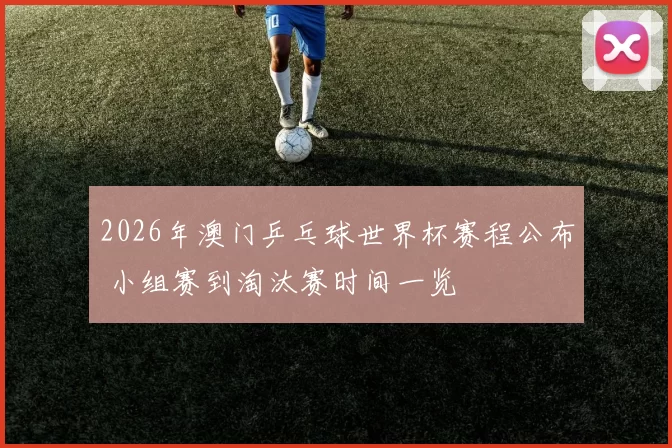 2026年澳门乒乓球世界杯赛程公布 小组赛到淘汰赛时间一览