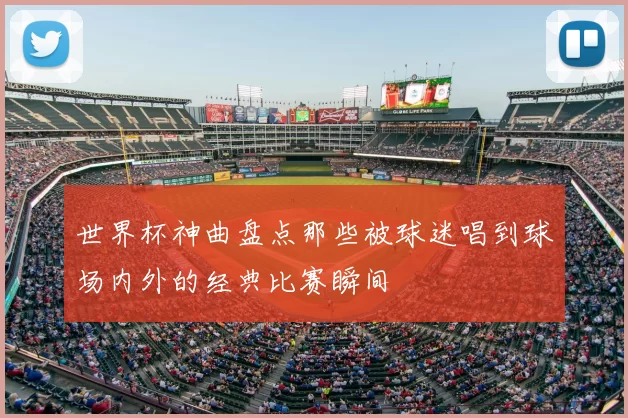 世界杯神曲盘点那些被球迷唱到球场内外的经典比赛瞬间