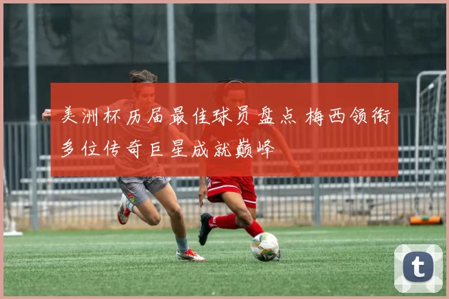 美洲杯历届最佳球员盘点 梅西领衔多位传奇巨星成就巅峰