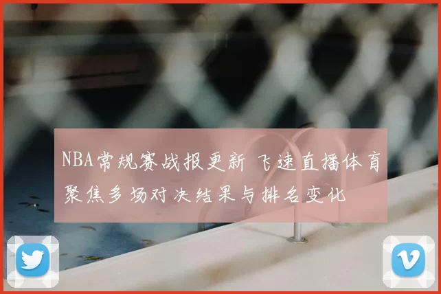 NBA常规赛战报更新 飞速直播体育聚焦多场对决结果与排名变化