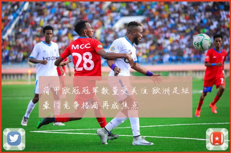 荷甲欧冠冠军数量受关注 欧洲足坛豪门竞争格局再成焦点