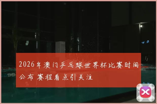 2026年澳门乒乓球世界杯比赛时间公布 赛程看点引关注
