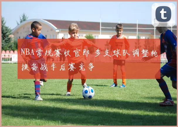 NBA常规赛收官即 多支球队调整轮换备战季后赛竞争
