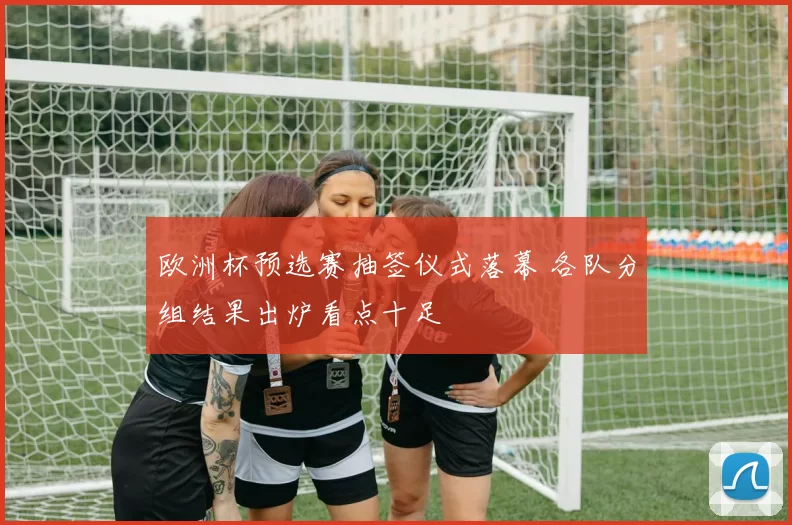 欧洲杯预选赛抽签仪式落幕 各队分组结果出炉看点十足