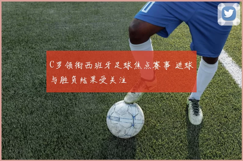 C罗领衔西班牙足球焦点赛事 进球与胜负结果受关注