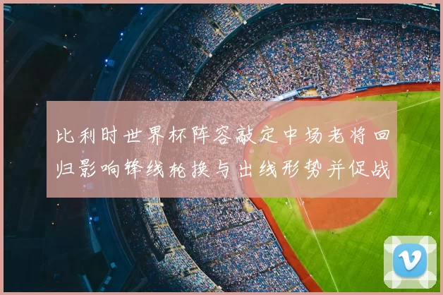 比利时世界杯阵容敲定中场老将回归影响锋线轮换与出线形势并促战术调整