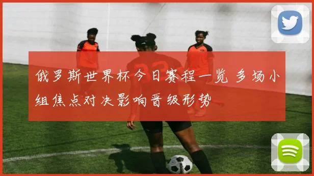 俄罗斯世界杯今日赛程一览 多场小组焦点对决影响晋级形势