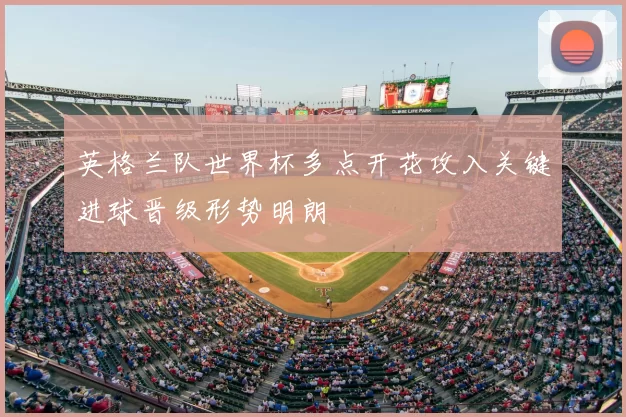 英格兰队世界杯多点开花攻入关键进球晋级形势明朗