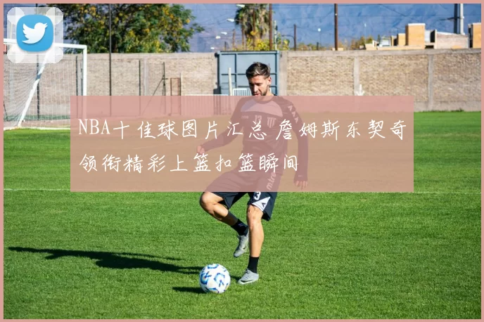 NBA十佳球图片汇总 詹姆斯东契奇领衔精彩上篮扣篮瞬间