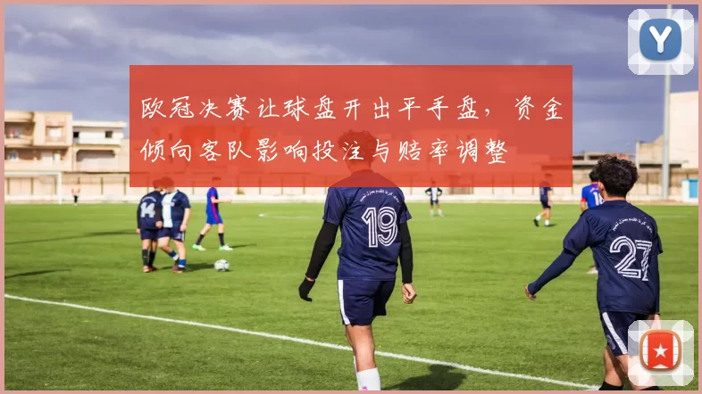 欧冠决赛让球盘开出平手盘,资金倾向客队影响投注与赔率调整