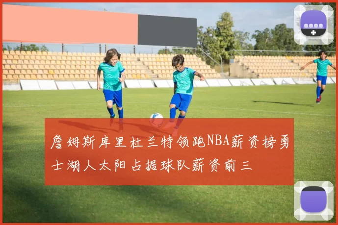 詹姆斯库里杜兰特领跑NBA薪资榜勇士湖人太阳占据球队薪资前三