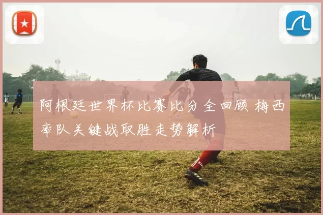 阿根廷世界杯比赛比分全回顾 梅西率队关键战取胜走势解析