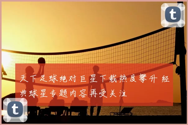 天下足球绝对巨星下载热度攀升 经典球星专题内容再受关注