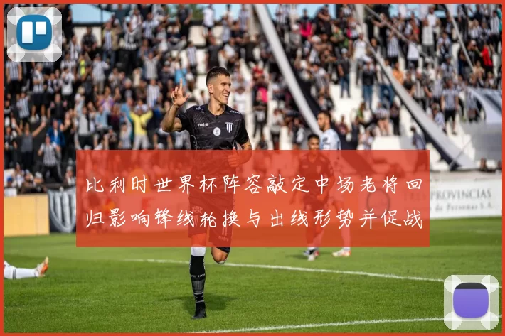 比利时世界杯阵容敲定中场老将回归影响锋线轮换与出线形势并促战术调整