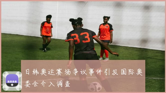 日韩奥运赛场争议事件引发国际奥委会介入调查