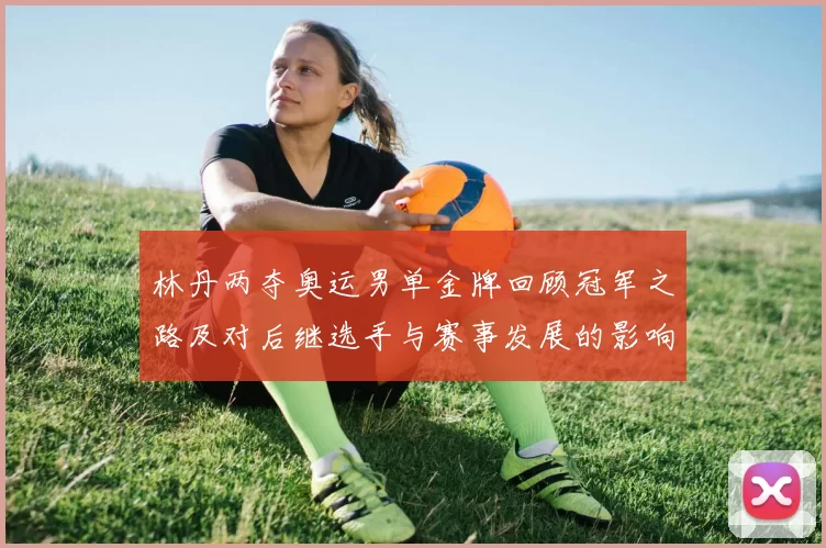 林丹两夺奥运男单金牌回顾冠军之路及对后继选手与赛事发展的影响