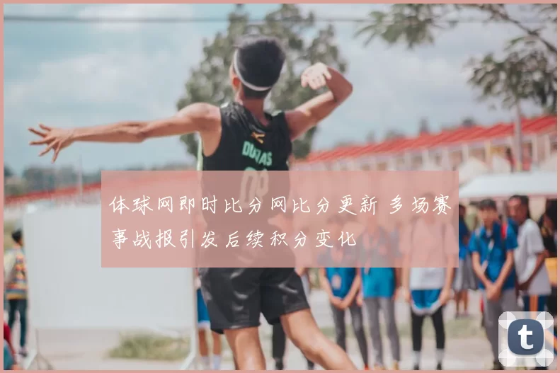 体球网即时比分网比分更新 多场赛事战报引发后续积分变化