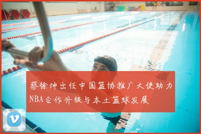 蔡徐坤出任中国篮协推广大使助力NBA合作升级与本土篮球发展