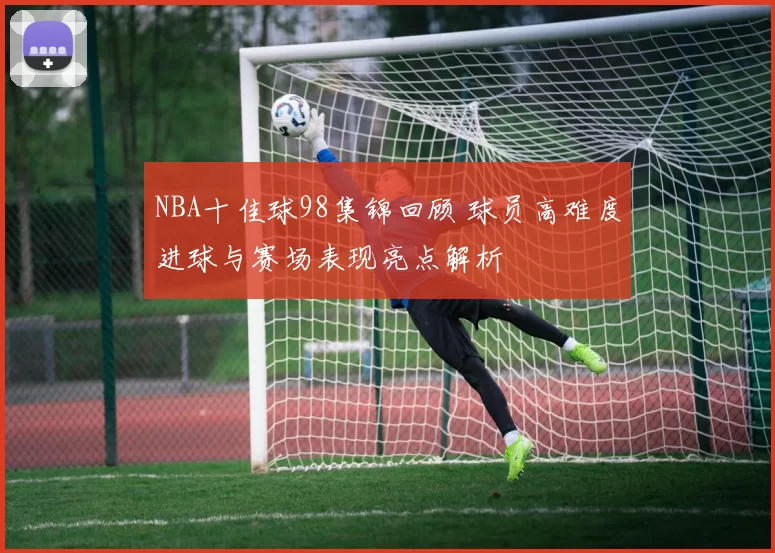 NBA十佳球98集锦回顾 球员高难度进球与赛场表现亮点解析